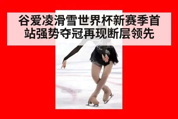 谷爱凌滑雪世界杯新赛季首站强势夺冠再现断层领先