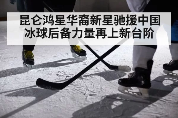 昆仑鸿星华裔新星驰援中国冰球后备力量再上新台阶