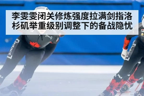 李雯雯闭关修炼强度拉满剑指洛杉矶举重级别调整下的备战隐忧